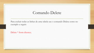 Comando Delete
Para excluir todas as linhas de uma tabela use o comando Delete como no
exemplo a seguir:
Delete * from clientes;
 