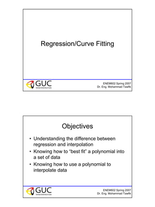 1
ENEM602 Spring 2007
Dr. Eng. Mohammad Tawfik
Regression/Curve Fitting
ENEM602 Spring 2007
Dr. Eng. Mohammad Tawfik
Objectives
• Understanding the difference between
regression and interpolation
• Knowing how to “best fit” a polynomial into
a set of data
• Knowing how to use a polynomial to
interpolate data
 