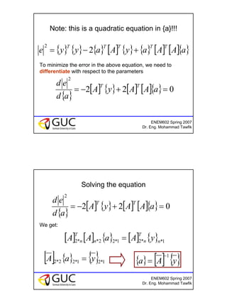 10
ENEM602 Spring 2007
Dr. Eng. Mohammad Tawfik
Note: this is a quadratic equation in {a}!!!
{ } { } { } [ ] { } { } [ ] [ ]{ }aAAayAayye
TTTTT
+−= 2
2
To minimize the error in the above equation, we need to
differentiate with respect to the parameters
{ }
[ ] { } [ ] [ ]{ } 022
2
=+−= aAAyA
ad
ed TT
ENEM602 Spring 2007
Dr. Eng. Mohammad Tawfik
Solving the equation
We get:
{ }
[ ] { } [ ] [ ]{ } 022
2
=+−= aAAyA
ad
ed TT
[ ] [ ] { } [ ] { } 1**21*22**2 n
T
nn
T
n yAaAA =
[ ] { } { } 1*21*22*2 yaA = { } [ ] { }yAa
1−
=
 