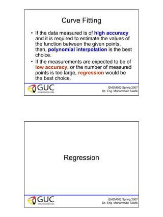 4
ENEM602 Spring 2007
Dr. Eng. Mohammad Tawfik
Curve Fitting
• If the data measured is of high accuracy
and it is required to estimate the values of
the function between the given points,
then, polynomial interpolation is the best
choice.
• If the measurements are expected to be of
low accuracy, or the number of measured
points is too large, regression would be
the best choice.
ENEM602 Spring 2007
Dr. Eng. Mohammad Tawfik
Regression
 