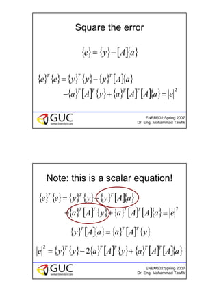 9
ENEM602 Spring 2007
Dr. Eng. Mohammad Tawfik
Square the error
{ } { } [ ]{ }aAye −=
{ } { } { } { } { } [ ]{ }
{ } [ ] { } { } [ ] [ ]{ } 2
eaAAayAa
aAyyyee
TTTT
TTT
=+−
−=
ENEM602 Spring 2007
Dr. Eng. Mohammad Tawfik
Note: this is a scalar equation!
{ } { } { } { } { } [ ]{ }
{ } [ ] { } { } [ ] [ ]{ } 2
eaAAayAa
aAyyyee
TTTT
TTT
=+−
−=
{ } [ ]{ } { } [ ] { }yAaaAy
TTT
=
{ } { } { } [ ] { } { } [ ] [ ]{ }aAAayAayye
TTTTT
+−= 2
2
 