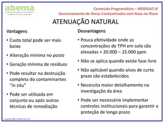 Conteúdo Programático – MODULO III
Gerenciamento de Áreas Contaminadas com Base no Risco
® copyright 2009. PIA (São Paulo, SP)
ATENUAÇÃO NATURAL
Vantagens
• Custo total pode ser mais
baixo
• Alteração mínima no posto
• Geração mínima de resíduos
• Pode resultar na destruição
completa do contaminantes
“in situ”
• Pode ser utilizada em
conjunto ou após outras
técnicas de remediação
Desvantagens
• Pouca efetividade onde as
concentrações de TPH em solo são
elevadas > 20.000 – 25.000 ppm
• Não se aplica quando existe fase livre
• Não aplicável quando alvos de curto
prazo são estabelecidos
• Necessita maior detalhamento na
investigação da área
• Pode ser necessário implementar
controles institucionais para garantir a
proteção de longo prazo
 