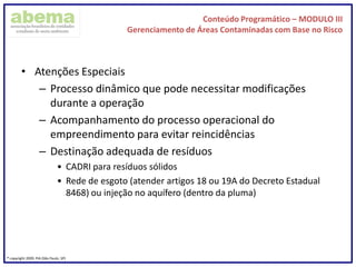 Conteúdo Programático – MODULO III
Gerenciamento de Áreas Contaminadas com Base no Risco
® copyright 2009. PIA (São Paulo, SP)
• Atenções Especiais
– Processo dinâmico que pode necessitar modificações
durante a operação
– Acompanhamento do processo operacional do
empreendimento para evitar reincidências
– Destinação adequada de resíduos
• CADRI para resíduos sólidos
• Rede de esgoto (atender artigos 18 ou 19A do Decreto Estadual
8468) ou injeção no aquífero (dentro da pluma)
 