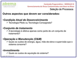 Conteúdo Programático – MODULO III
Gerenciamento de Áreas Contaminadas com Base no Risco
® copyright 2009. PIA (São Paulo, SP)
Seleção de Processos
Outros aspectos que devem ser considerados:
•Condição Atual de Desenvolvimento
 Tecnologia Piloto ou Tecnologia Consagrada?
•Conjunto de tratamento
 A tecnologia é efetiva apenas como parte de um conjunto de
tratamento?
•Operação e Manutenção (O&M)
 Quais os custos de energia, água, mão-de-obra e supervisão que o
sistema consome?
•Investimento
 Quais os custos de aquisição do sistema?
 