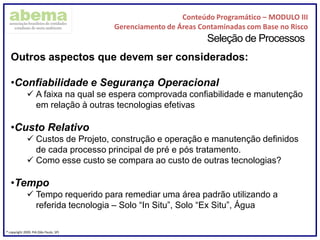 Conteúdo Programático – MODULO III
Gerenciamento de Áreas Contaminadas com Base no Risco
® copyright 2009. PIA (São Paulo, SP)
Seleção de Processos
Outros aspectos que devem ser considerados:
•Confiabilidade e Segurança Operacional
 A faixa na qual se espera comprovada confiabilidade e manutenção
em relação à outras tecnologias efetivas
•Custo Relativo
 Custos de Projeto, construção e operação e manutenção definidos
de cada processo principal de pré e pós tratamento.
 Como esse custo se compara ao custo de outras tecnologias?
•Tempo
 Tempo requerido para remediar uma área padrão utilizando a
referida tecnologia – Solo “In Situ”, Solo “Ex Situ”, Água
 