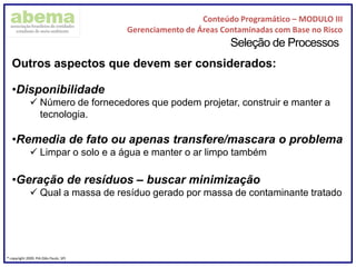 Conteúdo Programático – MODULO III
Gerenciamento de Áreas Contaminadas com Base no Risco
® copyright 2009. PIA (São Paulo, SP)
Seleção de Processos
Outros aspectos que devem ser considerados:
•Disponibilidade
 Número de fornecedores que podem projetar, construir e manter a
tecnologia.
•Remedia de fato ou apenas transfere/mascara o problema
 Limpar o solo e a água e manter o ar limpo também
•Geração de resíduos – buscar minimização
 Qual a massa de resíduo gerado por massa de contaminante tratado
 