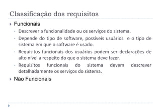 Classificação dos requisitos
 Funcionais
• Descrever a funcionalidade ou os serviços do sistema.
• Depende do tipo de software, possíveis usuários e o tipo de
sistema em que o software é usado.
• Requisitos funcionais dos usuários podem ser declarações de
alto nível a respeito do que o sistema deve fazer.
• Requisitos funcionais do sistema devem descrever
detalhadamente os serviços do sistema.
 Não Funcionais
 