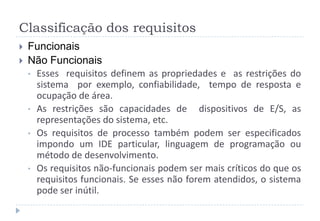 Classificação dos requisitos
 Funcionais
 Não Funcionais
• Esses requisitos definem as propriedades e as restrições do
sistema por exemplo, confiabilidade, tempo de resposta e
ocupação de área.
• As restrições são capacidades de dispositivos de E/S, as
representações do sistema, etc.
• Os requisitos de processo também podem ser especificados
impondo um IDE particular, linguagem de programação ou
método de desenvolvimento.
• Os requisitos não-funcionais podem ser mais críticos do que os
requisitos funcionais. Se esses não forem atendidos, o sistema
pode ser inútil.
 