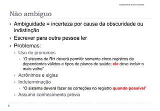 Não ambíguo
 Ambiguidade = incerteza por causa da obscuridade ou
indistinção
 Escrever para outra pessoa ler
 Problemas:
 Uso de pronomes
 “O sistema de RH deverá permitir somente cinco registros de
dependentes válidos e tipos de planos de saúde; ele deve incluir o
mais velho”
 Acrônimos e siglas
 Indeterminação
 “O sistema deverá fazer as correções no registro quando possível”
 Assumir conhecimento prévio
Características de bons requisitos
 