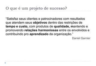 O que é um projeto de sucesso?
“Satisfaz seus clientes e patrocinadores com resultados
que atendem seus objetivos dentro das restrições de
tempo e custo, com produtos de qualidade, mantendo e
promovendo relações harmoniosas entre os envolvidos e
contribuindo pro aprendizado da organização.”
Daniel Garnier
 