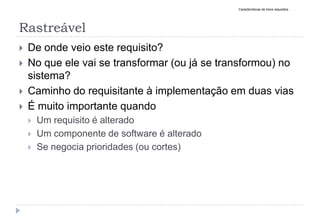 Rastreável
 De onde veio este requisito?
 No que ele vai se transformar (ou já se transformou) no
sistema?
 Caminho do requisitante à implementação em duas vias
 É muito importante quando
 Um requisito é alterado
 Um componente de software é alterado
 Se negocia prioridades (ou cortes)
Características de bons requisitos
 