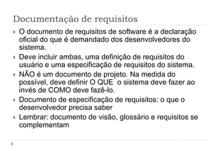 Documentação de requisitos
 O documento de requisitos de software é a declaração
oficial do que é demandado dos desenvolvedores do
sistema.
 Deve incluir ambas, uma definição de requisitos do
usuário e uma especificação de requisitos do sistema.
 NÃO é um documento de projeto. Na medida do
possível, deve definir O QUE o sistema deve fazer ao
invés de COMO deve fazê-lo.
 Documento de especificação de requisitos: o que o
desenvolvedor precisa saber
 Lembrar: documento de visão, glossário e requisitos se
complementam
 