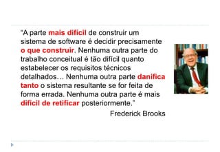 “A parte mais difícil de construir um
sistema de software é decidir precisamente
o que construir. Nenhuma outra parte do
trabalho conceitual é tão difícil quanto
estabelecer os requisitos técnicos
detalhados… Nenhuma outra parte danifica
tanto o sistema resultante se for feita de
forma errada. Nenhuma outra parte é mais
difícil de retificar posteriormente.”
Frederick Brooks
 
