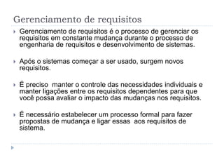 Gerenciamento de requisitos
 Gerenciamento de requisitos é o processo de gerenciar os
requisitos em constante mudança durante o processo de
engenharia de requisitos e desenvolvimento de sistemas.
 Após o sistemas começar a ser usado, surgem novos
requisitos.
 É preciso manter o controle das necessidades individuais e
manter ligações entre os requisitos dependentes para que
você possa avaliar o impacto das mudanças nos requisitos.
 É necessário estabelecer um processo formal para fazer
propostas de mudança e ligar essas aos requisitos de
sistema.
 
