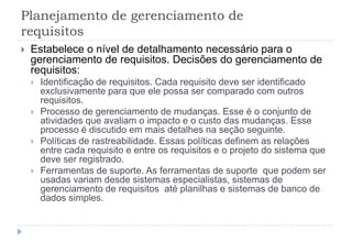 Planejamento de gerenciamento de
requisitos
 Estabelece o nível de detalhamento necessário para o
gerenciamento de requisitos. Decisões do gerenciamento de
requisitos:
 Identificação de requisitos. Cada requisito deve ser identificado
exclusivamente para que ele possa ser comparado com outros
requisitos.
 Processo de gerenciamento de mudanças. Esse é o conjunto de
atividades que avaliam o impacto e o custo das mudanças. Esse
processo é discutido em mais detalhes na seção seguinte.
 Políticas de rastreabilidade. Essas políticas definem as relações
entre cada requisito e entre os requisitos e o projeto do sistema que
deve ser registrado.
 Ferramentas de suporte. As ferramentas de suporte que podem ser
usadas ​​variam desde sistemas especialistas, sistemas de
gerenciamento de requisitos até planilhas e sistemas de banco de
dados simples.
 
