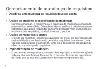 Gerenciamento de mundança de requisitos
 Decidir se uma mudança de requisitos deve ser aceita.
 Análise de problema e especificação de mudanças
 Durante essa fase, o problema ou a proposta de mudança é analisada
para verificar se é válida. O feedback dessa análise é devolvido para o
solicitante, que pode responder com uma proposta mais específica de
mudança dos requisitos, ou decidir retirar o pedido.
 Análise de mudanças e custos
 O efeito da mudança proposta é avaliado por meio de informações de
rastreabilidade e conhecimento geral dos requisitos do sistema. Uma
vez que essa análise é concluída, toma-se a decisão de prosseguir ou
não com a mudança de requisitos.
 Implementação de mudanças
 O documento de requisitos e, se necessário, o projeto e implementação do
sistema, são modificados. Idealmente, o documento deve ser organizado
de modo que as mudanças possam ser facilmente implementadas.
 
