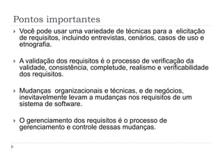 Pontos importantes
 Você pode usar uma variedade de técnicas para a elicitação
de requisitos, incluindo entrevistas, cenários, casos de uso e
etnografia.
 A validação dos requisitos é o processo de verificação da
validade, consistência, completude, realismo e verificabilidade
dos requisitos.
 Mudanças organizacionais e técnicas, e de negócios,
inevitavelmente levam a mudanças nos requisitos de um
sistema de software.
 O gerenciamento dos requisitos é o processo de
gerenciamento e controle dessas mudanças.
 