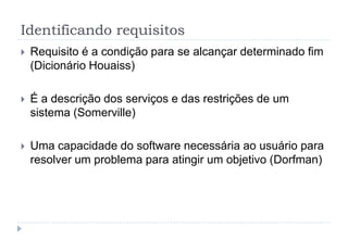 Identificando requisitos
 Requisito é a condição para se alcançar determinado fim
(Dicionário Houaiss)
 É a descrição dos serviços e das restrições de um
sistema (Somerville)
 Uma capacidade do software necessária ao usuário para
resolver um problema para atingir um objetivo (Dorfman)
 
