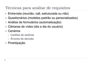 Técnicas para análise de requisitos
 Entrevista (reunião, call, estruturada ou não)
 Questionários (modelos padrão ou personalizados)
 Análise de formulários (automatização)
 Câmeras de vídeo (dia a dia do usuário)
 Cenários
 Cartões de estórias
 Árvores de decisão
 Prototipação
 