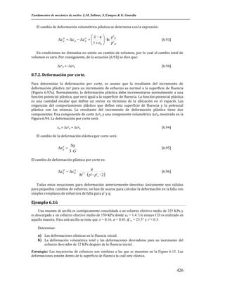 Fundamentos de mecánica de suelos. L.M. Salinas, J. Campos & G. Guardia

El cambio de deformación volumétrica plástica se determina con la expresión:

   
p' E
p
 p   p   e  
p
 1  e   ln p'

0 
D


[6.93]

En condiciones no drenadas no existe un cambio de volumen, por lo cual el cambio total de
volumen es cero. Por consiguiente, de la ecuación [6.93] se dice que:
ep = -pp

[6.94]

8.7.2. Deformación por corte.
Para determinar la deformación por corte, se asume que la resultante del incremento de
deformación plástica p para un incremento de esfuerzo es normal a la superficie de fluencia
(Figura 6.97a). Normalmente, la deformación plástica debe incrementarse normalmente a una
función potencial plástica, que será igual a la superficie de fluencia. La función potencial plástica
es una cantidad escalar que define un vector en términos de la ubicación en el espació. Las
exigencias del comportamiento plástico que define esta superficie de fluencia y la potencial
plástica son las mismas. La resultante del incremento de deformación plástica tiene dos
componentes. Una componente de corte pq y una componente volumétrica pp, mostrada en la
Figura 6.94. La deformación por corte será:
q = eq + pq

[6.94]

El cambio de la deformación elástica por corte será:
e
 q 

q
3G

[6.95]

El cambio de deformación plástica por corte es:
p
 qp   p 

q
M   p' p'c / 2
2

[6.96]

Todas estas ecuaciones para deformación anteriormente descritas únicamente son válidas
para pequeños cambios de esfuerzo, no han de usarse para calcular la deformación en la falla con
simples remplazos de esfuerzos de falla para p' y q.

Ejemplo 6.16
Una muestra de arcilla es isotrópicamente consolidada a un esfuerzo efectivo medio de 225 KPa y
es descargada a un esfuerzo efectivo medio de 150 KPa donde e0 = 1.4. Un ensayo CD es realizado en
aquella muestra. Para está arcilla se tiene que  = 0.16,  = 0.05, ’cr = 25.5° y v’= 0.3.
Determinar:

a) Las deformaciones elásticas en la fluencia inicial.
b) La deformación volumétrica total y las deformaciones desviadoras para un incremento del
esfuerzo desviador de 12 KPa después de la fluencia inicial.
Estrategia: Las trayectorias de esfuerzos son similares a las que se muestran en la Figura 6.13. Las
deformaciones estarán dentro de la superficie de fluencia la cuál será elástica.

426

 