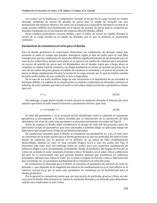 Fundamentos de mecánica de suelos. L.M. Salinas, J. Campos & G. Guardia

Los suelos con la tendencia a comprimirse durante la acción de la carga normal en estado
drenado, exhibirán un exceso de presión de poros bajo el estado no drenado con una
disminución del esfuerzo efectivo. Un suelo con la tendencia a expandirse durante la acción de la
carga normal exhibirá una disminución en el exceso de presión de poros bajo la condición no
drenada resultando en un incremento del esfuerzo efectivo (Budhu, 2000).
Estos cambios particulares ocurren debido a que el índice de vacíos no cambia durante la
acción de la carga normal en el estado no drenado, por lo que el volumen se mantendrá
constante.

Parámetros de resistencia al corte para el diseño.
Para el diseño geotécnico es importante determinar las condiciones de drenaje reales que
presenta el suelo en campo que pueden anticiparse según al tipo de suelo, para lo cual debe
considerarse que las condiciones no drenadas difieren significativamente de las drenadas para el
caso de los suelos finos, donde corto plazo no se aprecia un cambio de volumen pero presentan
un exceso de presión de poros que irá disipándose con el tiempo, hasta que a largo plazo se
completa el cambio total de volumen y se disipa totalmente el exceso de presión de poros. En el
caso de los suelos de grano grueso el cambio de volumen es inmediato y el exceso de presión de
poros se disipa rápidamente durante la acción de la carga normal, por lo que no tendría sentido
en estos suelos hablar de una condición a corto y largo plazo.
En el caso de un suelo arcilloso luego de una excavación o la deposición de un terraplén al
principio debido a la rapidez de la construcción se tendrán condiciones no drenadas, entonces el
esfuerzo de corte máximo que tolera el suelo a corto plazo estará en función a parámetros totales
que será:
f = cu

[6.23]

Sin embargo, a largo plazo cuando el suelo alcance la condición drenada el esfuerzo de corte
máximo que tolera el suelo estará en función a parámetros efectivo, que será:
f = 'f·tan(') + c'

[6.24]

El valor del parámetro c' en la ecuación [6.24] identificado como la cohesión es netamente
geométrico y corresponde a la altura formada por la intersección de la envolvente de falla
alternativa con el eje de corte, este parámetro se presenta únicamente en suelos del Tipo II.
Antes de realizar el diseño debe considerarse el tiempo de vida útil del proyecto, para así
determinar el tipo de parámetros que sean adecuados y también elegir un adecuado ensayo de
laboratorio que proporcione el tipo de parámetros deseados.
En condiciones drenadas para el diseño se consideran los parámetros 'cr y 'p, el valor pico
no constituye ser la mejor opción para el diseño geotécnico ya que las partículas del suelo en este
estado de esfuerzos por lo general no se deslizan en un plano de falla completamente
desarrollado, además su valor es muy variable (Figura 6.27) y solo los suelos del Tipo II
presentan este valor pico. Sin embargo todos los suelos para una respectiva combinación de
esfuerzos llegan a estar normalmente consolidado, donde el parámetro del ángulo de fricción es
crítico ('cr) donde el suelo alcanzará el estado crítico. El diseño con el valor crítico a diferencia
del pico no es conservador sino que permite diseños óptimos que consideran los esfuerzos
principales máximos que tolera el suelo. Por lo tanto el ángulo de fricción crítico a diferencia del
pico constituye ser un parámetro fundamental de la resistencia al corte del suelo.
En condiciones no drenadas para el diseño se considera el parámetro de esfuerzo de corte no
drenado cu, que depende de la magnitud del esfuerzo de confinamiento (3)f el cual influirá en el
esfuerzo normal (1)f, por lo tanto este parámetro no constituye ser el fundamental para el
diseño geotécnico.
Por lo general se encuentran suelos que son una mezcla de partículas gruesas y finas, en este
caso para el diseño debe tomarse en cuenta la condición drenada y no drenada para determinar
cuál de esas condiciones es más crítica.

338

 