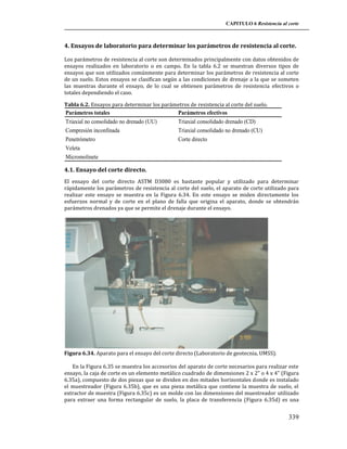 CAPITULO 6 Resistencia al corte

4. Ensayos de laboratorio para determinar los parámetros de resistencia al corte.
Los parámetros de resistencia al corte son determinados principalmente con datos obtenidos de
ensayos realizados en laboratorio o en campo. En la tabla 6.2 se muestran diversos tipos de
ensayos que son utilizados comúnmente para determinar los parámetros de resistencia al corte
de un suelo. Estos ensayos se clasifican según a las condiciones de drenaje a la que se someten
las muestras durante el ensayo, de lo cual se obtienen parámetros de resistencia efectivos o
totales dependiendo el caso.
Tabla 6.2. Ensayos para determinar los parámetros de resistencia al corte del suelo.

Parámetros totales
Triaxial no consolidado no drenado (UU)
Compresión inconfinada
Penetrómetro
Veleta
Micromolinete

Parámetros efectivos
Triaxial consolidado drenado (CD)
Triaxial consolidado no drenado (CU)
Corte directo

4.1. Ensayo del corte directo.
El ensayo del corte directo ASTM D3080 es bastante popular y utilizado para determinar
rápidamente los parámetros de resistencia al corte del suelo, el aparato de corte utilizado para
realizar este ensayo se muestra en la Figura 6.34. En este ensayo se miden directamente los
esfuerzos normal y de corte en el plano de falla que origina el aparato, donde se obtendrán
parámetros drenados ya que se permite el drenaje durante el ensayo.

Figura 6.34. Aparato para el ensayo del corte directo (Laboratorio de geotecnia, UMSS).
En la Figura 6.35 se muestra los accesorios del aparato de corte necesarios para realizar este
ensayo, la caja de corte es un elemento metálico cuadrado de dimensiones 2 x 2” o 4 x 4” (Figura
6.35a), compuesto de dos piezas que se dividen en dos mitades horizontales donde es instalado
el muestreador (Figura 6.35b), que es una pieza metálica que contiene la muestra de suelo, el
extractor de muestra (Figura 6.35c) es un molde con las dimensiones del muestreador utilizado
para extraer una forma rectangular de suelo, la placa de transferencia (Figura 6.35d) es una

339

 