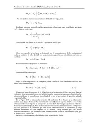 Fundamentos de mecánica de suelos. L.M. Salinas, J. Campos & G. Guardia

1
Vm  Ce  Vm    1   3   3  u13 

3 
Por otra parte el decremento de volumen del fluido aire-agua, será:

Vm  Cf  n  Vm  u13
Igualando miembro a miembro el decremento de volumen de suelo y del fluido aire-agua
(Vm = Vm), se tendrá que:

1
u13  
3

1
1 n 

Ce
Cf

   1   1 

Sustituyendo la ecuación [6.32] en esta expresión se tendrá que:

1
u13   B   1   3 
3
Al no corresponder la teoría de la elasticidad con el comportamiento de las partículas del
suelo, se sustituye el valor de 1/3 por un coeficiente A, por lo que esta última expresión se
escribirá:

u13  A  B    1   3 

El incremento total de presión de poros será:

u1  u3  u13  B   3  A  B   1   3 
Simplificando se tendrá que:

u1  B   3  A   1   3 


Según la ecuación planteada de Skempton, para el caso de un suelo totalmente saturado esta
última ecuación se reduce a:

u1   3  A   1   3 

[6.34]

El valor de A en el momento de la falla al corte se lo denomina Af. Para un suelo dado, el
coeficiente A varía principalmente con la historia de las presiones actuantes en el suelo (suelos
sobreconsolidados o normalmente consolidados) y con el porcentaje de presión aplicada
respecto a la falla.
En la Figura 6.47 se observa la variación del coeficiente A en función a la deformación
unitaria para el caso de las arcillas normalmente consolidadas en la parte derecha y las arcillas
sobreconsolidadas en la parte de la izquierda. El valor de Af depende principalmente del índice
de sobreconsolidación (OCR). Una arcilla normalmente consolidada es contractiva y adquiriere
un valor positivo de Af, mientras que una arcilla sobreconsolidada es contractiva y luego
dilatante adoptando un valor negativo de Af. Bishop (1960) encontró para una arcilla
determinada una curva que puede relacionar este valor con el índice de sobreconsolidación, que
se muestra en la Figura 6.48.
La Tabla 6.3 muestra intervalos del valor de Af para distintos suelos.

352

 