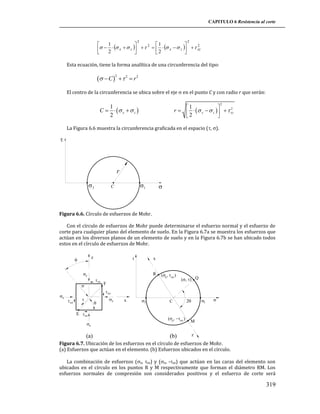 CAPITULO 6 Resistencia al corte

2

2

1


1

2
2
  2   x   z      2   x   z    xz





Esta ecuación, tiene la forma analítica de una circunferencia del tipo:
2
  C    2  r 2

El centro de la circunferencia se ubica sobre el eje  en el punto C y con radio r que serán:
2

1

2
r     x   z     xz
2



1
C    x   z 
2

La Figura 6.6 muestra la circunferencia graficada en el espacio (, ).

r
3

1

C



Figura 6.6. Círculo de esfuerzos de Mohr.
Con el círculo de esfuerzos de Mohr puede determinarse el esfuerzo normal y el esfuerzo de
corte para cualquier plano del elemento de suelo. En la Figura 6.7a se muestra los esfuerzos que
actúan en los diversos planos de un elemento de suelo y en la Figura 6.7b se han ubicado todos
estos en el círculo de esfuerzos de Mohr.

z

x



z



x
R

 zx


x xz

F

 Q

 xz
 xz





E  zx
z

(a)

x

x

3

C


zx
z

(b)

1





M
z

Figura 6.7. Ubicación de los esfuerzos en el círculo de esfuerzos de Mohr.
(a) Esfuerzos que actúan en el elemento. (b) Esfuerzos ubicados en el círculo.
La combinación de esfuerzos (z, zx) y (x, -xz) que actúan en las caras del elemento son
ubicados en el círculo en los puntos R y M respectivamente que forman el diámetro RM. Los
esfuerzos normales de compresión son considerados positivos y el esfuerzo de corte será

319

 