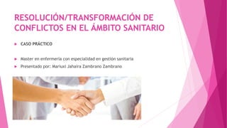 RESOLUCIÓN/TRANSFORMACIÓN DE
CONFLICTOS EN EL ÁMBITO SANITARIO
 CASO PRÁCTICO
 Master en enfermería con especialidad en gestión sanitaria
 Presentado por: Mariuxi Jahaira Zambrano Zambrano
 