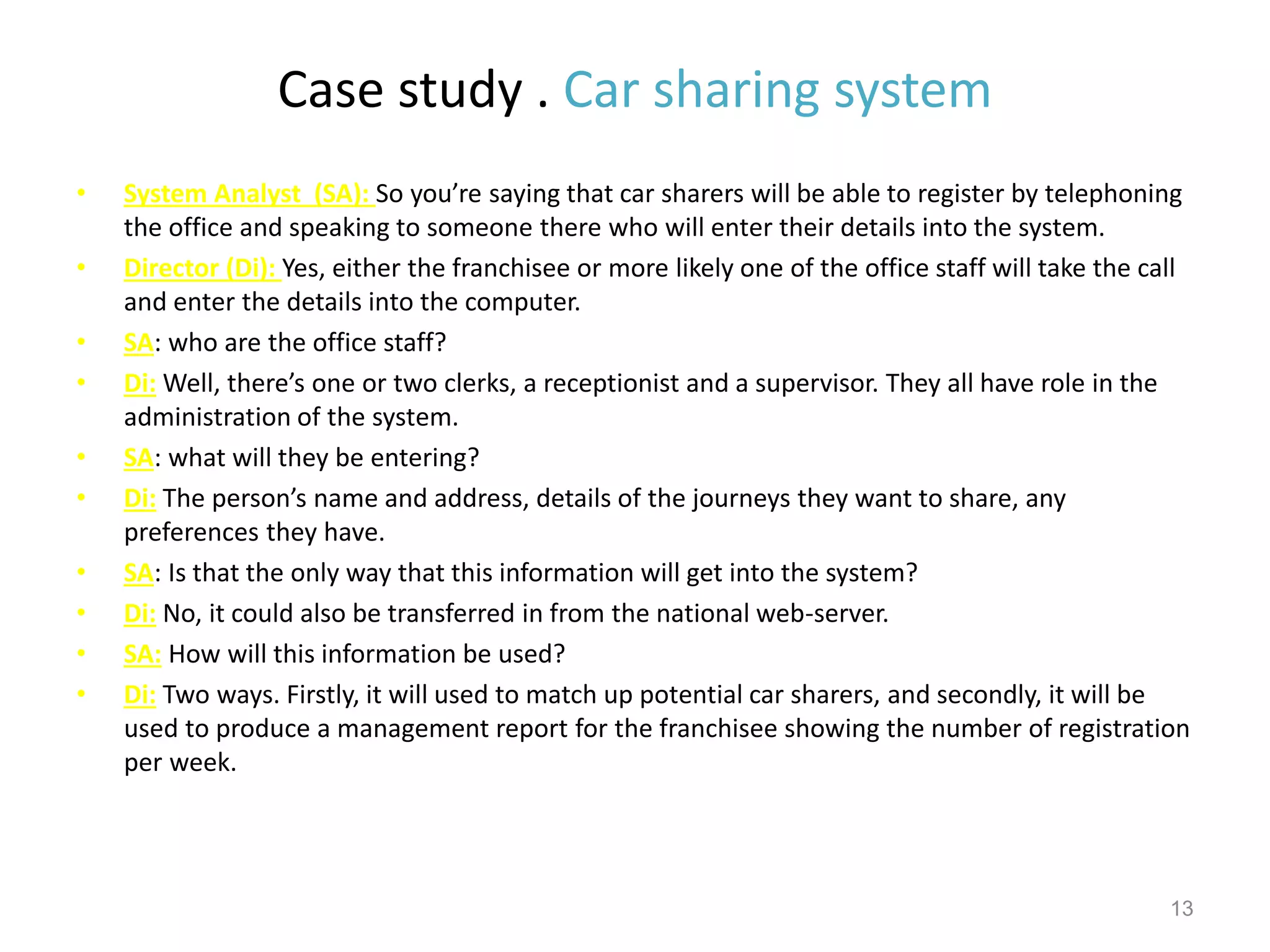 Case study . Car sharing system
• System Analyst (SA): So you’re saying that car sharers will be able to register by telephoning
the office and speaking to someone there who will enter their details into the system.
• Director (Di): Yes, either the franchisee or more likely one of the office staff will take the call
and enter the details into the computer.
• SA: who are the office staff?
• Di: Well, there’s one or two clerks, a receptionist and a supervisor. They all have role in the
administration of the system.
• SA: what will they be entering?
• Di: The person’s name and address, details of the journeys they want to share, any
preferences they have.
• SA: Is that the only way that this information will get into the system?
• Di: No, it could also be transferred in from the national web-server.
• SA: How will this information be used?
• Di: Two ways. Firstly, it will used to match up potential car sharers, and secondly, it will be
used to produce a management report for the franchisee showing the number of registration
per week.
13
 