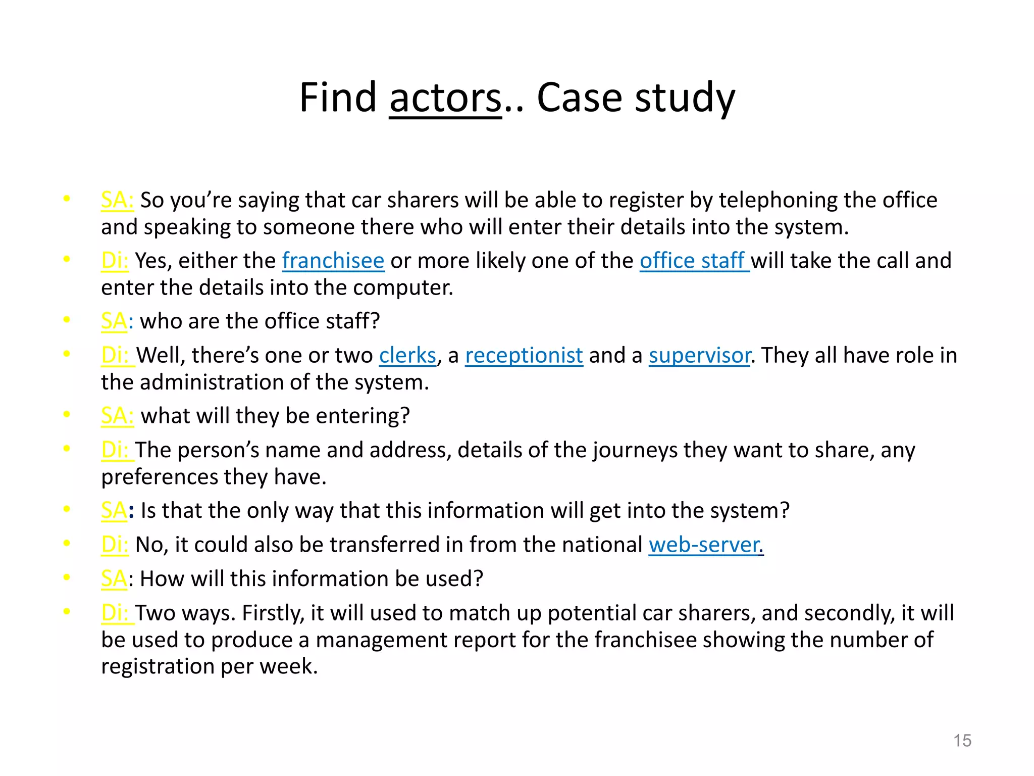 Find actors.. Case study
• SA: So you’re saying that car sharers will be able to register by telephoning the office
and speaking to someone there who will enter their details into the system.
• Di: Yes, either the franchisee or more likely one of the office staff will take the call and
enter the details into the computer.
• SA: who are the office staff?
• Di: Well, there’s one or two clerks, a receptionist and a supervisor. They all have role in
the administration of the system.
• SA: what will they be entering?
• Di: The person’s name and address, details of the journeys they want to share, any
preferences they have.
• SA: Is that the only way that this information will get into the system?
• Di: No, it could also be transferred in from the national web-server.
• SA: How will this information be used?
• Di: Two ways. Firstly, it will used to match up potential car sharers, and secondly, it will
be used to produce a management report for the franchisee showing the number of
registration per week.
15
 