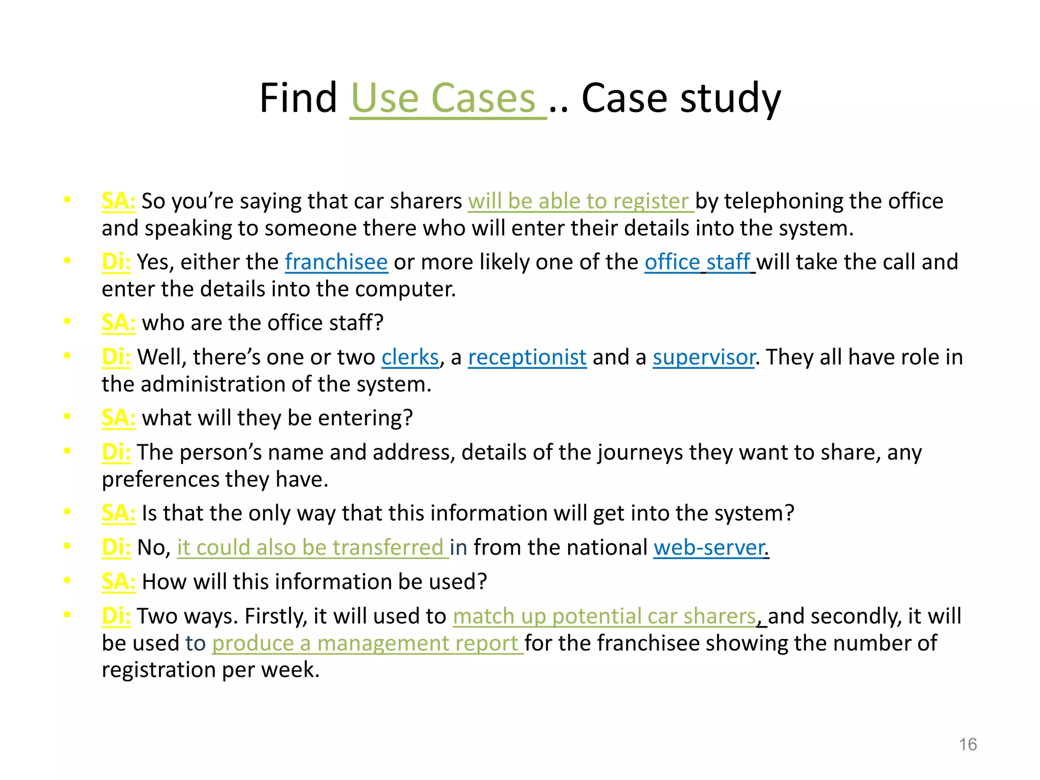 Find Use Cases .. Case study
• SA: So you’re saying that car sharers will be able to register by telephoning the office
and speaking to someone there who will enter their details into the system.
• Di: Yes, either the franchisee or more likely one of the office staff will take the call and
enter the details into the computer.
• SA: who are the office staff?
• Di: Well, there’s one or two clerks, a receptionist and a supervisor. They all have role in
the administration of the system.
• SA: what will they be entering?
• Di: The person’s name and address, details of the journeys they want to share, any
preferences they have.
• SA: Is that the only way that this information will get into the system?
• Di: No, it could also be transferred in from the national web-server.
• SA: How will this information be used?
• Di: Two ways. Firstly, it will used to match up potential car sharers, and secondly, it will
be used to produce a management report for the franchisee showing the number of
registration per week.
16
 
