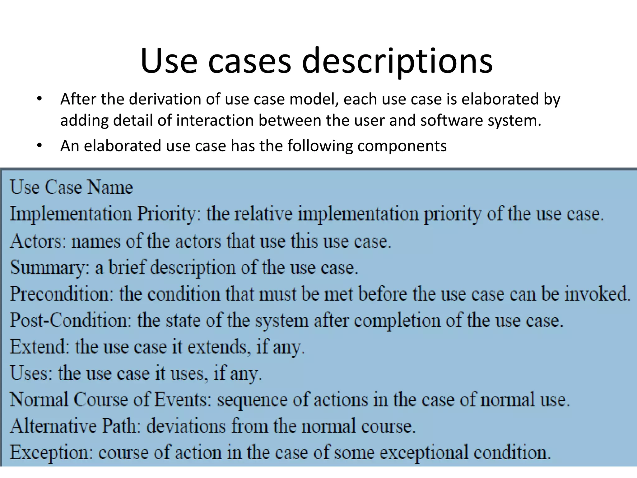 Use cases descriptions
• After the derivation of use case model, each use case is elaborated by
adding detail of interaction between the user and software system.
• An elaborated use case has the following components
 