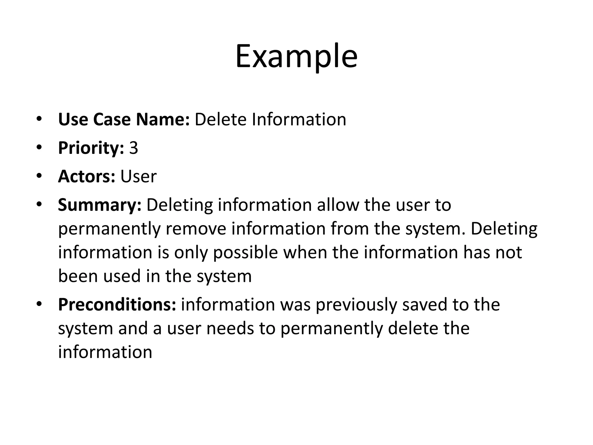 Example
• Use Case Name: Delete Information
• Priority: 3
• Actors: User
• Summary: Deleting information allow the user to
permanently remove information from the system. Deleting
information is only possible when the information has not
been used in the system
• Preconditions: information was previously saved to the
system and a user needs to permanently delete the
information
 
