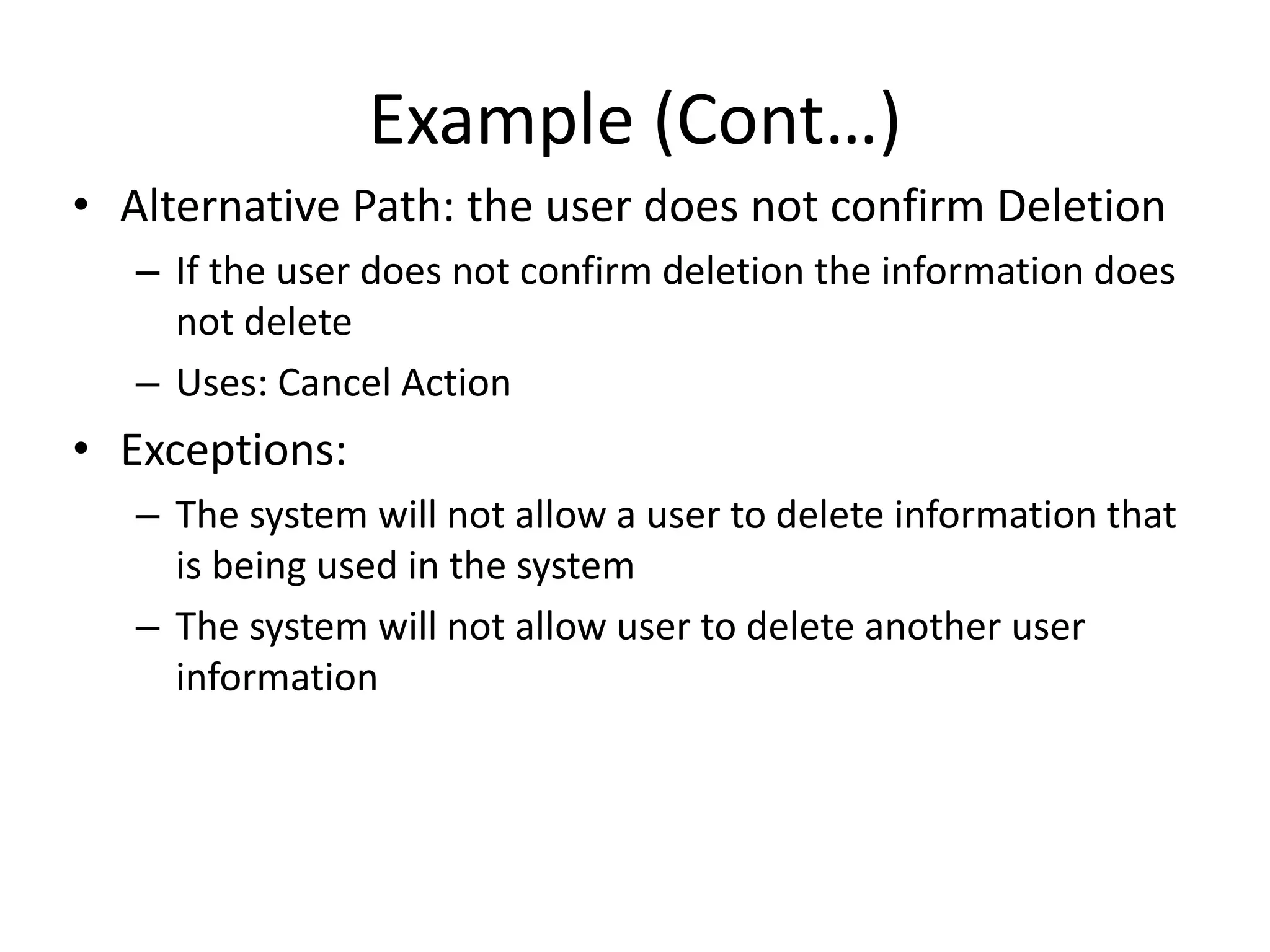 Example (Cont…)
• Alternative Path: the user does not confirm Deletion
– If the user does not confirm deletion the information does
not delete
– Uses: Cancel Action
• Exceptions:
– The system will not allow a user to delete information that
is being used in the system
– The system will not allow user to delete another user
information
 