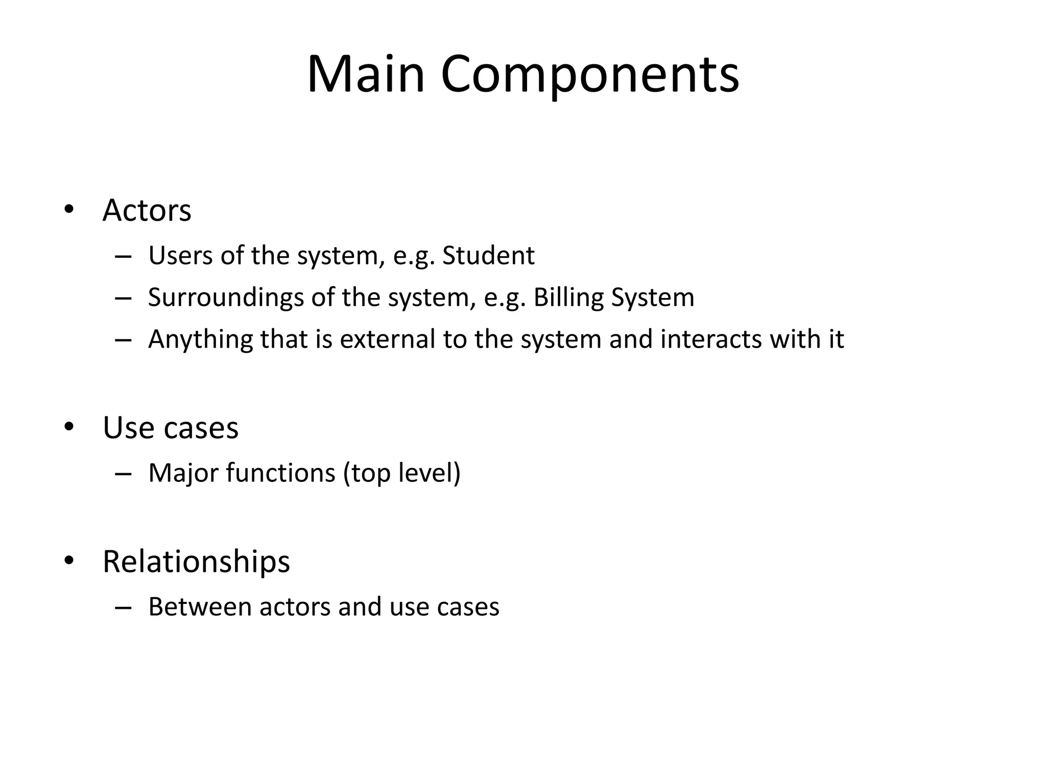 Main Components
• Actors
– Users of the system, e.g. Student
– Surroundings of the system, e.g. Billing System
– Anything that is external to the system and interacts with it
• Use cases
– Major functions (top level)
• Relationships
– Between actors and use cases
 