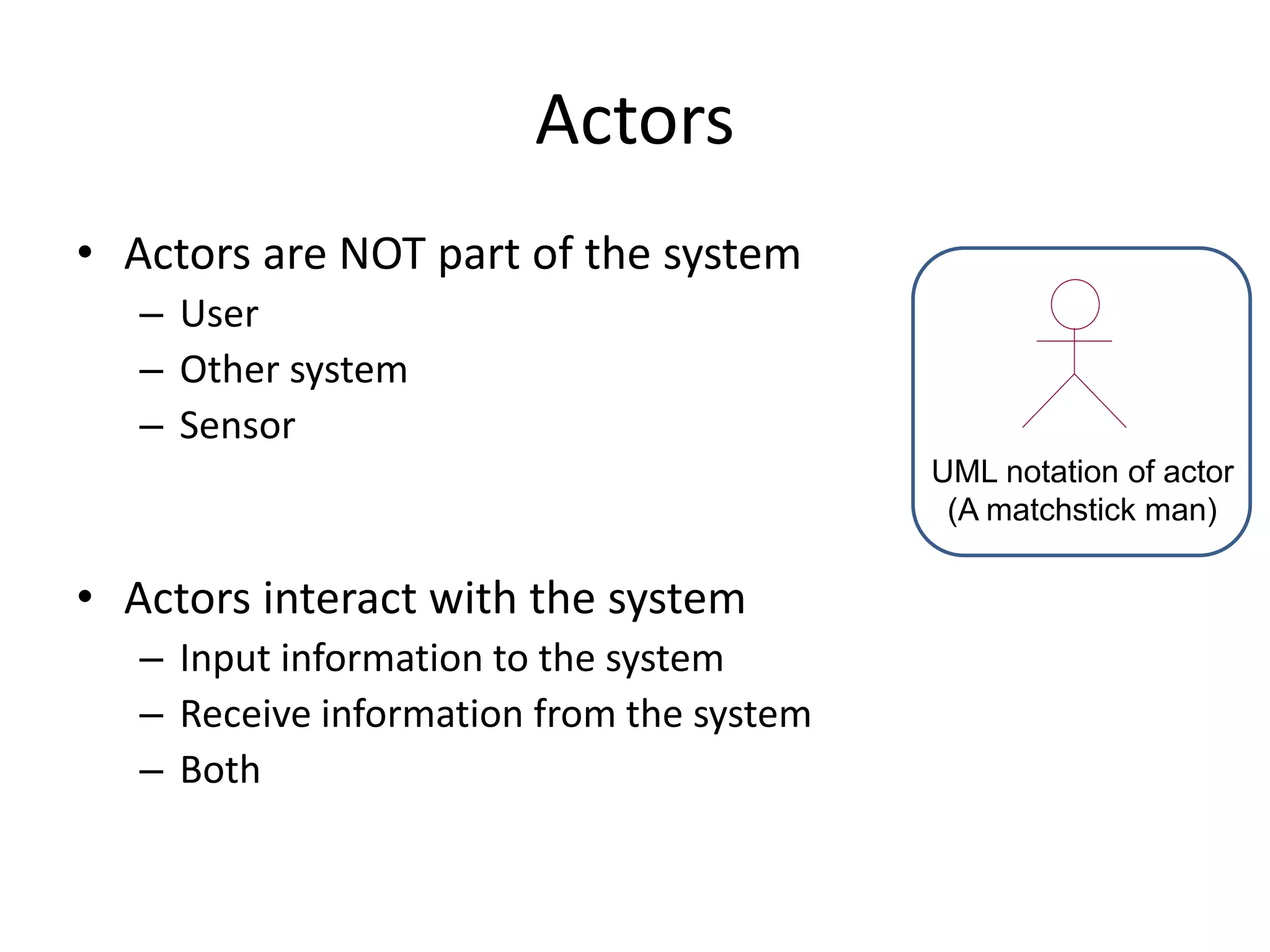 Actors
• Actors are NOT part of the system
– User
– Other system
– Sensor
• Actors interact with the system
– Input information to the system
– Receive information from the system
– Both
UML notation of actor
(A matchstick man)
 