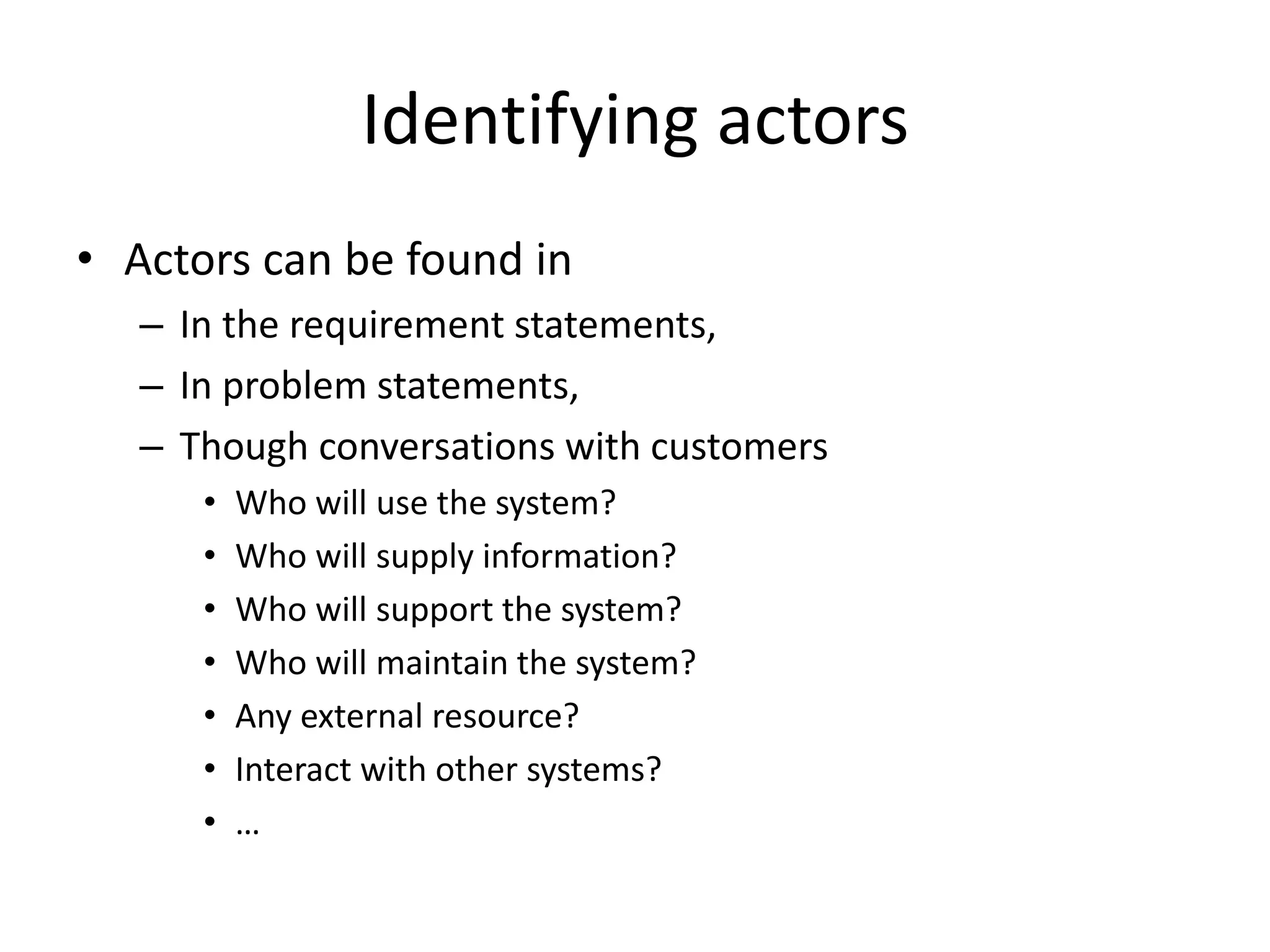 Identifying actors
• Actors can be found in
– In the requirement statements,
– In problem statements,
– Though conversations with customers
• Who will use the system?
• Who will supply information?
• Who will support the system?
• Who will maintain the system?
• Any external resource?
• Interact with other systems?
• …
 