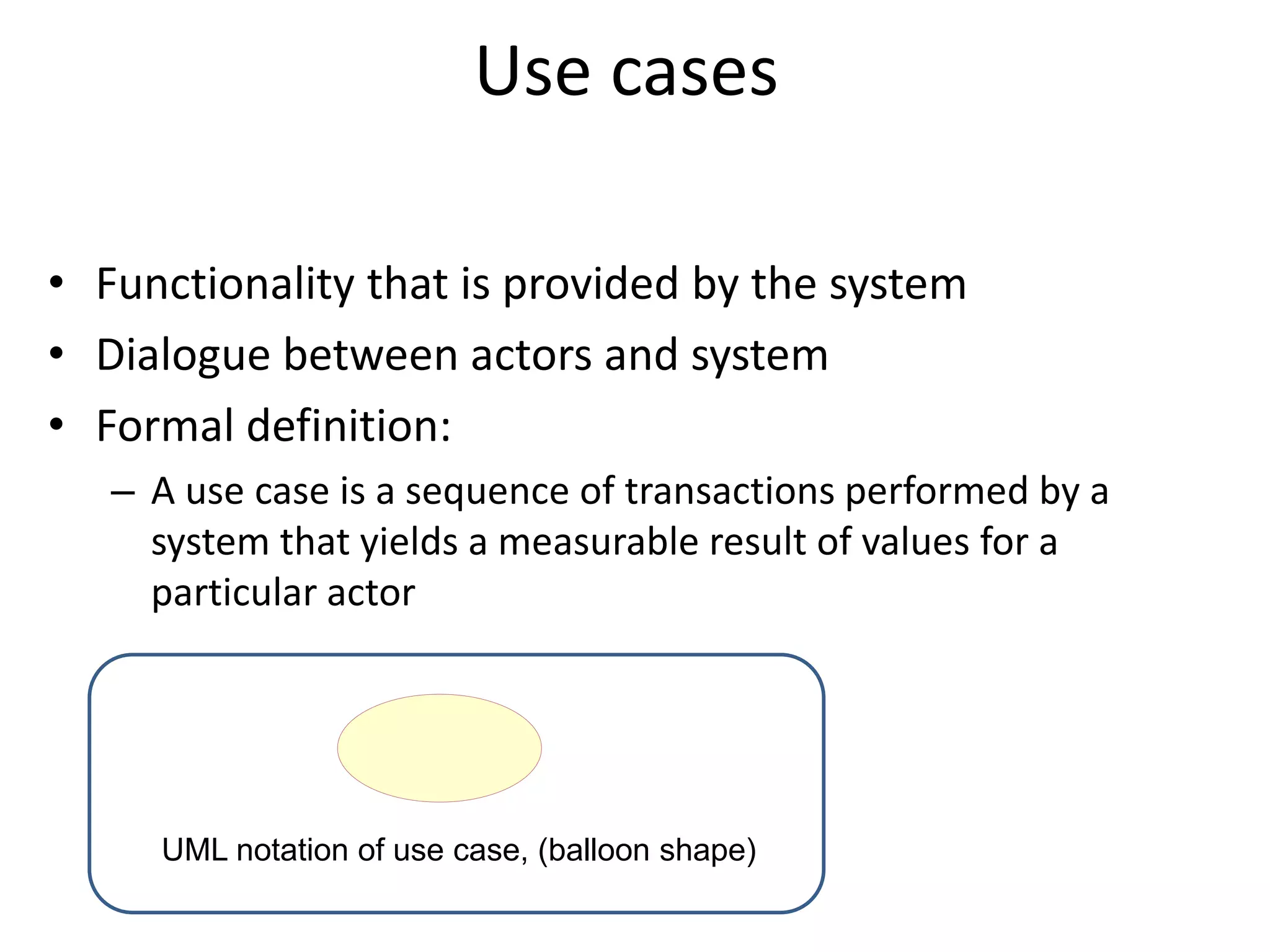 Use cases
• Functionality that is provided by the system
• Dialogue between actors and system
• Formal definition:
– A use case is a sequence of transactions performed by a
system that yields a measurable result of values for a
particular actor
UML notation of use case, (balloon shape)
 