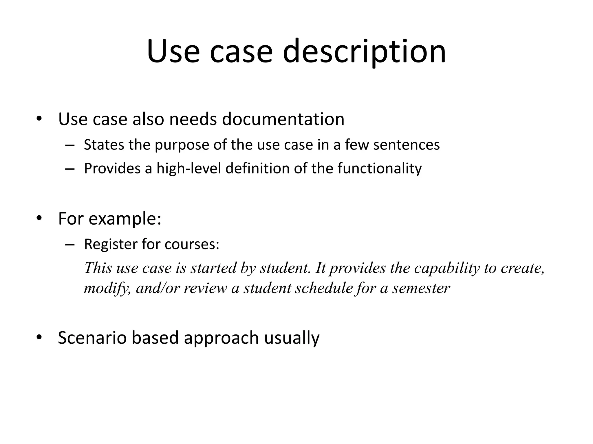 Use case description
• Use case also needs documentation
– States the purpose of the use case in a few sentences
– Provides a high-level definition of the functionality
• For example:
– Register for courses:
This use case is started by student. It provides the capability to create,
modify, and/or review a student schedule for a semester
• Scenario based approach usually
 