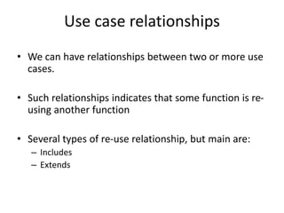 Use case relationships
• We can have relationships between two or more use
cases.
• Such relationships indicates that some function is re-
using another function
• Several types of re-use relationship, but main are:
– Includes
– Extends
 