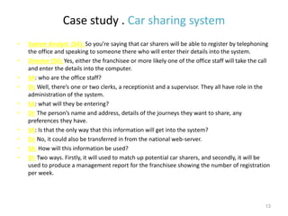 Case study . Car sharing system
• System Analyst (SA): So you’re saying that car sharers will be able to register by telephoning
the office and speaking to someone there who will enter their details into the system.
• Director (Di): Yes, either the franchisee or more likely one of the office staff will take the call
and enter the details into the computer.
• SA: who are the office staff?
• Di: Well, there’s one or two clerks, a receptionist and a supervisor. They all have role in the
administration of the system.
• SA: what will they be entering?
• Di: The person’s name and address, details of the journeys they want to share, any
preferences they have.
• SA: Is that the only way that this information will get into the system?
• Di: No, it could also be transferred in from the national web-server.
• SA: How will this information be used?
• Di: Two ways. Firstly, it will used to match up potential car sharers, and secondly, it will be
used to produce a management report for the franchisee showing the number of registration
per week.
13
 