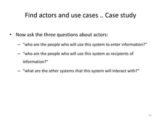 Find actors and use cases .. Case study
• Now ask the three questions about actors:
– “who are the people who will use this system to enter information?”
– “who are the people who will use this system as recipients of
information?”
– “what are the other systems that this system will interact with?”
14
 