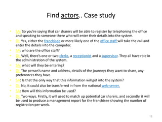 Find actors.. Case study
• SA: So you’re saying that car sharers will be able to register by telephoning the office
and speaking to someone there who will enter their details into the system.
• Di: Yes, either the franchisee or more likely one of the office staff will take the call and
enter the details into the computer.
• SA: who are the office staff?
• Di: Well, there’s one or two clerks, a receptionist and a supervisor. They all have role in
the administration of the system.
• SA: what will they be entering?
• Di: The person’s name and address, details of the journeys they want to share, any
preferences they have.
• SA: Is that the only way that this information will get into the system?
• Di: No, it could also be transferred in from the national web-server.
• SA: How will this information be used?
• Di: Two ways. Firstly, it will used to match up potential car sharers, and secondly, it will
be used to produce a management report for the franchisee showing the number of
registration per week.
15
 