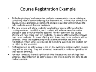 Course Registration Example
• At the beginning of each semester students may request a course catalogue
containing a list of course offerings for the semester. Information about each
course, such as professor, department, and prerequisites will be included to
help students make informed decisions.
• The new system will allow students to select four course offerings for the
coming semester. In addition, each student will indicate two alternative
choices in case a course offering becomes filled or canceled. No course
offering will have more than ten students. No course offering will have fewer
than three students. A course offering with fewer than three students will be
canceled. Once the registration process is completed for a student, the
registration system sends information to the billing system so the student can
be billed for the semester.
• Professors must be able to access the on-line system to indicate which courses
they will be teaching. They will also need to see which students signed up for
their course offerings.
• For each semester, there is a period of time that students can change their
schedule. Students must be able to access the system during this time to add
or drop courses.
 