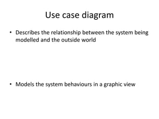 Use case diagram
• Describes the relationship between the system being
modelled and the outside world
• Models the system behaviours in a graphic view
 