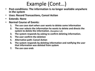 Example (Cont…)
• Post-conditions: The information is no longer available anywhere
in the system
• Uses: Record Transactions, Cancel Action
• Extends: None
• Normal Course of Events:
1. The use case start when user wants to delete some information
2. The user selects the information he wants to delete and directs the
system to delete the information. (Exception 1,2)
3. The system responds by asking to confirm deleting information.
4. The user confirm the deletion
5. Alternative path: Cancel Action
6. The system responds by deleting information and notifying the user
that information was deleted from system
7. The use case ends
 