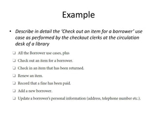 Example
• Describe in detail the ‘Check out an item for a borrower’ use
case as performed by the checkout clerks at the circulation
desk of a library
 