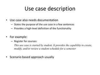 Use case description
• Use case also needs documentation
– States the purpose of the use case in a few sentences
– Provides a high-level definition of the functionality
• For example:
– Register for courses:
This use case is started by student. It provides the capability to create,
modify, and/or review a student schedule for a semester
• Scenario based approach usually
 