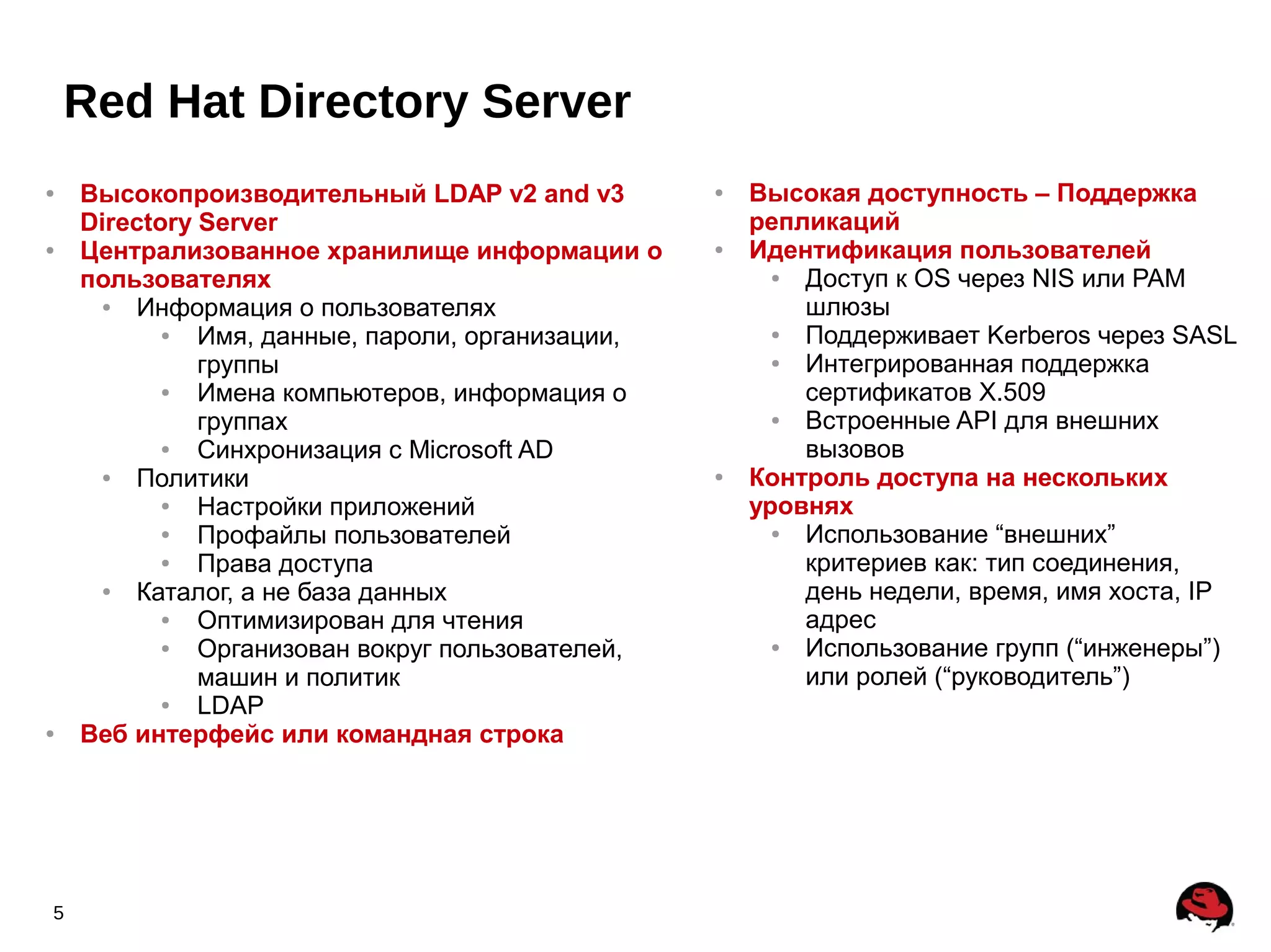 Red Hat Directory Server
●   Высокопроизводительный LDAP v2 and v3         ●   Высокая доступность – Поддержка
    Directory Server                                  репликаций
●   Централизованное хранилище информации о       ●   Идентификация пользователей
    пользователях                                       ● Доступ к OS через NIS или PAM
     ●  Информация о пользователях                        шлюзы
           ●  Имя, данные, пароли, организации,         ● Поддерживает Kerberos через SASL
              группы                                    ● Интегрированная поддержка
           ●  Имена компьютеров, информация о             сертификатов X.509
              группах                                   ● Встроенные API для внешних
           ●  Синхронизация с Microsoft AD                вызовов
     ●  Политики                                  ●   Контроль доступа на нескольких
           ●  Настройки приложений                    уровнях
           ●  Профайлы пользователей                    ● Использование “внешних”
           ●  Права доступа                               критериев как: тип соединения,
     ●  Каталог, а не база данных                         день недели, время, имя хоста, IP
           ●  Оптимизирован для чтения                    адрес
           ●  Организован вокруг пользователей,         ● Использование групп (“инженеры”)
              машин и политик                             или ролей (“руководитель”)
           ●  LDAP
●   Веб интерфейс или командная строка




5
 
